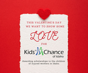 THIS VALENTINE'S DAY WE WANT TO SHOW SOME LOVE FOR Kids' Chance of Idaho Awarding scholarships to the children of injured workers in Idaho.